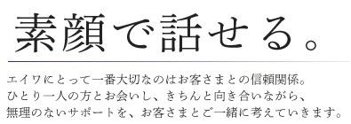 素顔で話せる。 エイワにとって一番大切なのはお客さまとの信頼関係。ひとり一人の方とお会いし、きちんと向き合いながら、無理のないサポートを、お客さまとご一緒に考えていきます。