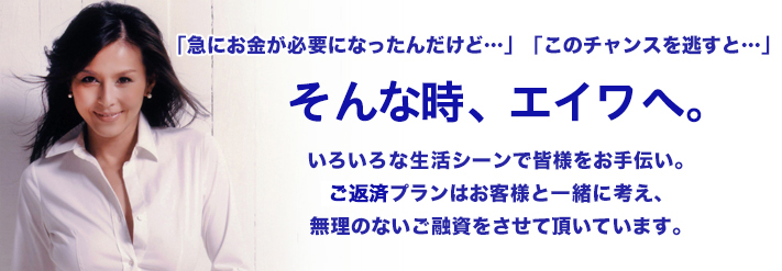「急にお金が必要になったんだけど…」「このチャンスを逃すと…」そんな時、エイワへ。いろいろな生活シーンで皆様のお手伝いをします。ただし、キャッシングは「返済を考えてからのご利用」を！エイワでは、返済プランをお客様と一緒に考えていきます。